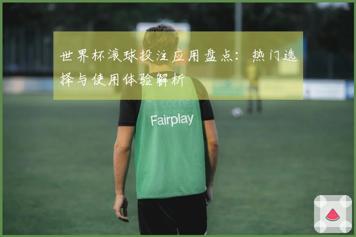 世界杯滚球投注应用盘点：热门选择与使用体验解析